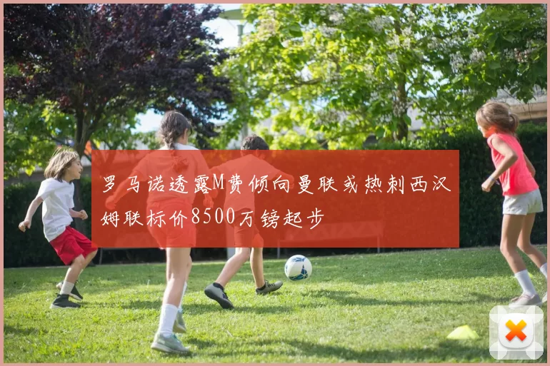 罗马诺透露M费倾向曼联或热刺西汉姆联标价8500万镑起步