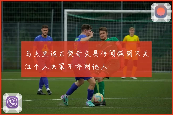 乌杰里谈东契奇交易传闻强调只关注个人决策不评判他人