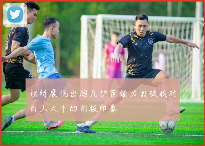 切特展现出超凡护筐能力打破我对白人大个的刻板印象