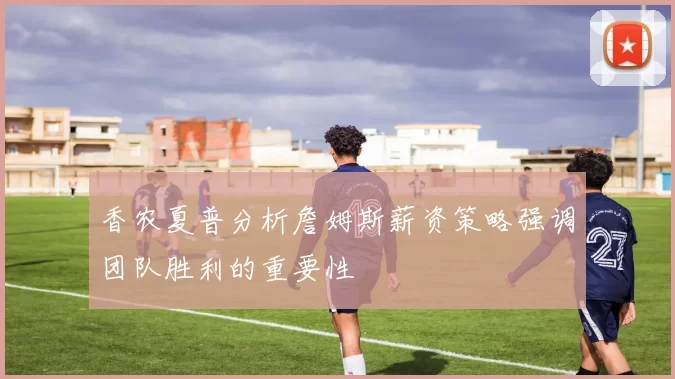 香农夏普分析詹姆斯薪资策略强调团队胜利的重要性
