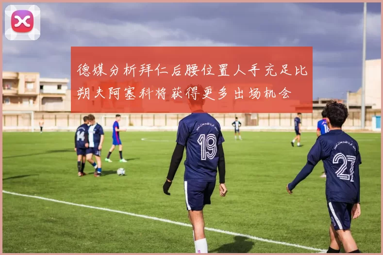 德媒分析拜仁后腰位置人手充足比朔夫阿塞科将获得更多出场机会