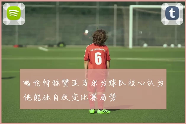 略伦特称赞亚马尔为球队核心认为他能独自改变比赛局势