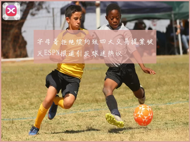 字母哥拒绝续约致四大交易提案破灭ESPN报道引发球迷热议