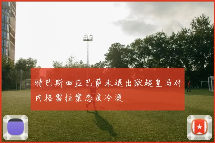 特巴斯回应巴萨未退出欧超皇马对内格雷拉案态度冷漠