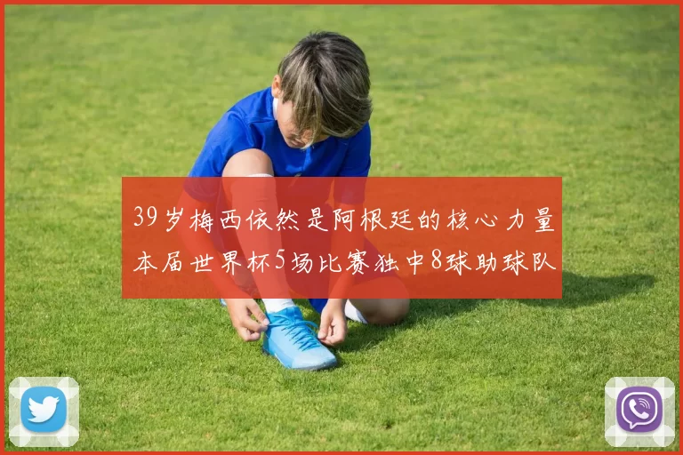 39岁梅西依然是阿根廷的核心力量本届世界杯5场比赛独中8球助球队狂轰14球
