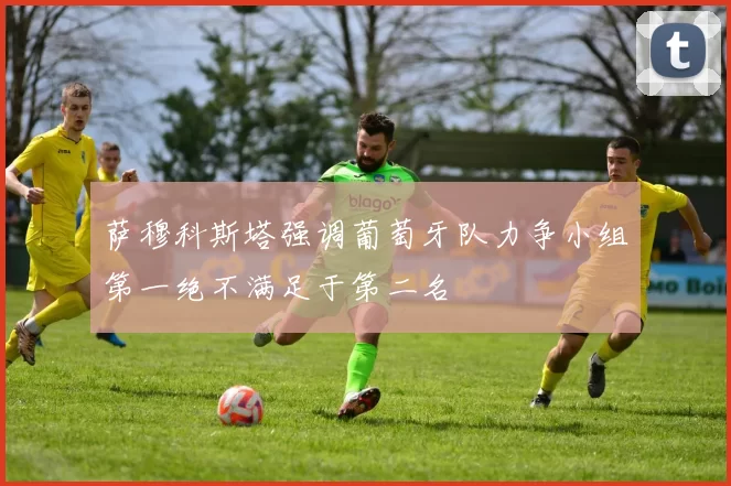 萨穆科斯塔强调葡萄牙队力争小组第一绝不满足于第二名