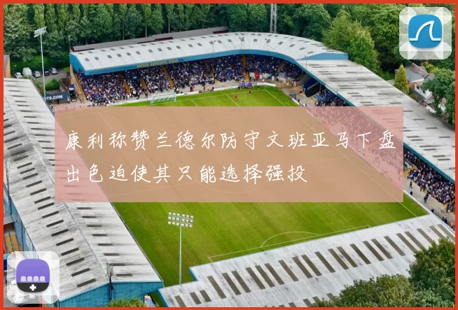 康利称赞兰德尔防守文班亚马下盘出色迫使其只能选择强投
