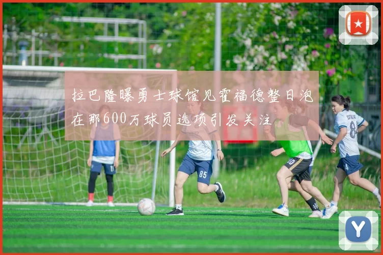 拉巴隆曝勇士球馆见霍福德整日泡在那600万球员选项引发关注