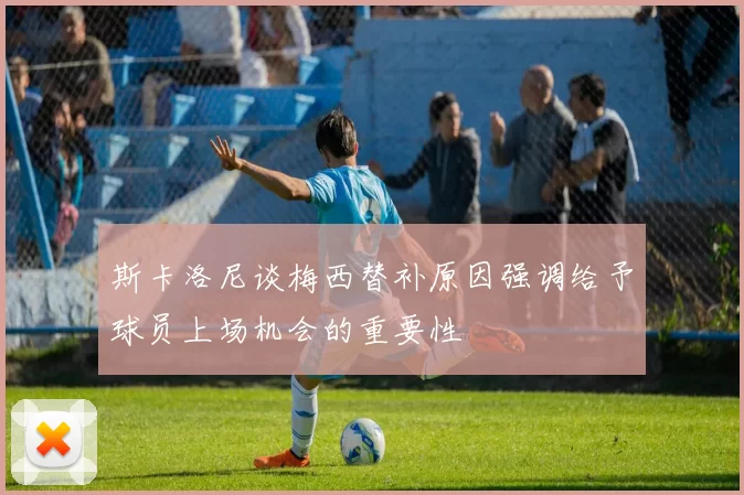 斯卡洛尼谈梅西替补原因强调给予球员上场机会的重要性