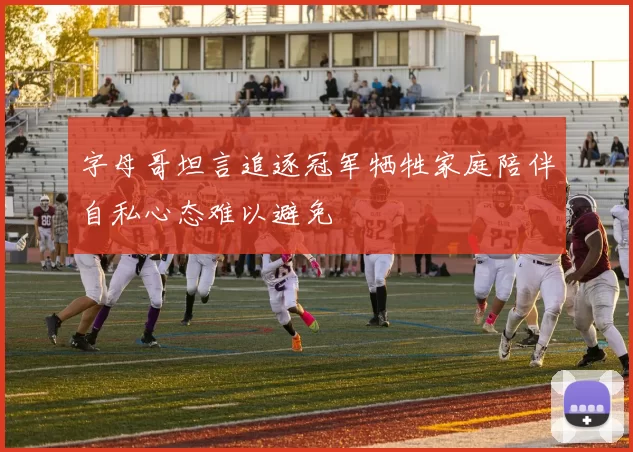 字母哥坦言追逐冠军牺牲家庭陪伴自私心态难以避免