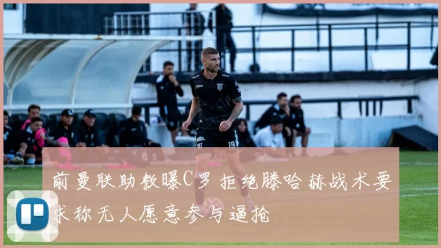 前曼联助教曝C罗拒绝滕哈赫战术要求称无人愿意参与逼抢