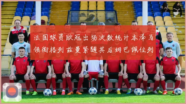 法国球员欧冠出场次数统计本泽马领衔格列兹曼紧随其后姆巴佩位列第五