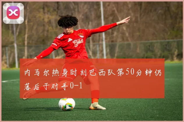 内马尔热身时刻巴西队第50分钟仍落后于对手0-1