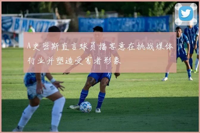 A史密斯直言球员播客意在挑战媒体行业并塑造受害者形象